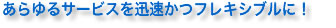 あらゆるサービスを迅速かつフレキシブルに！